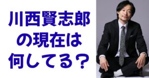 川西賢志郎の現在は何してる？